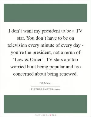 I don’t want my president to be a TV star. You don’t have to be on television every minute of every day - you’re the president, not a rerun of ‘Law and Order’. TV stars are too worried bout being popular and too concerned about being renewed Picture Quote #1