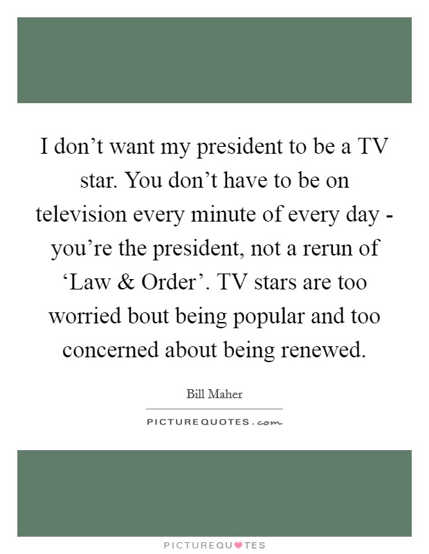 I don't want my president to be a TV star. You don't have to be on television every minute of every day - you're the president, not a rerun of ‘Law and Order'. TV stars are too worried bout being popular and too concerned about being renewed. Picture Quote #1