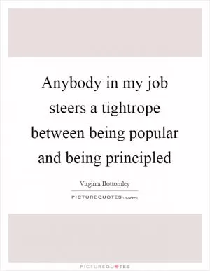 Anybody in my job steers a tightrope between being popular and being principled Picture Quote #1