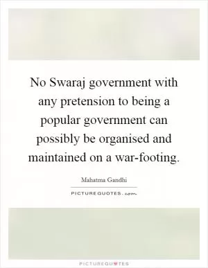 No Swaraj government with any pretension to being a popular government can possibly be organised and maintained on a war-footing Picture Quote #1