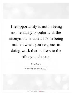 The opportunity is not in being momentarily popular with the anonymous masses. It’s in being missed when you’re gone, in doing work that matters to the tribe you choose Picture Quote #1