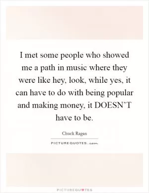 I met some people who showed me a path in music where they were like hey, look, while yes, it can have to do with being popular and making money, it DOESN’T have to be Picture Quote #1