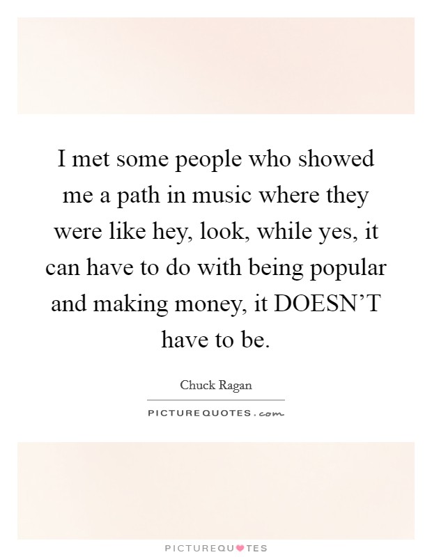I met some people who showed me a path in music where they were like hey, look, while yes, it can have to do with being popular and making money, it DOESN'T have to be. Picture Quote #1