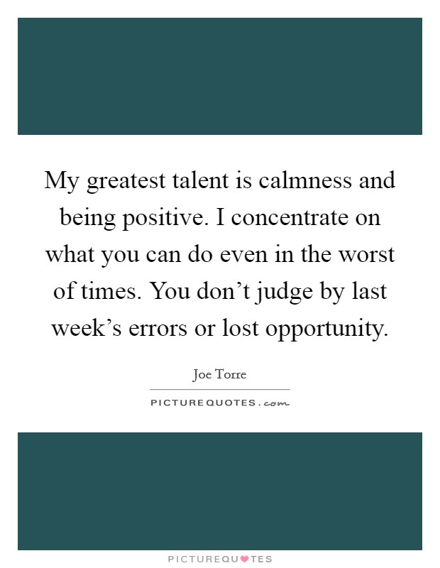 My greatest talent is calmness and being positive. I concentrate on what you can do even in the worst of times. You don't judge by last week's errors or lost opportunity. Picture Quote #1