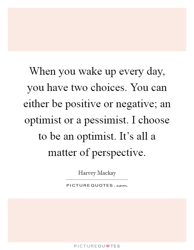 When you wake up every day, you have two choices. You can either be positive or negative; an optimist or a pessimist. I choose to be an optimist. It's all a matter of perspective. Picture Quote #1