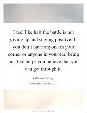 I feel like half the battle is not giving up and staying positive. If you don’t have anyone in your corner or anyone in your ear, being positive helps you believe that you can get through it Picture Quote #1