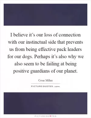 I believe it’s our loss of connection with our instinctual side that prevents us from being effective pack leaders for our dogs. Perhaps it’s also why we also seem to be failing at being positive guardians of our planet Picture Quote #1
