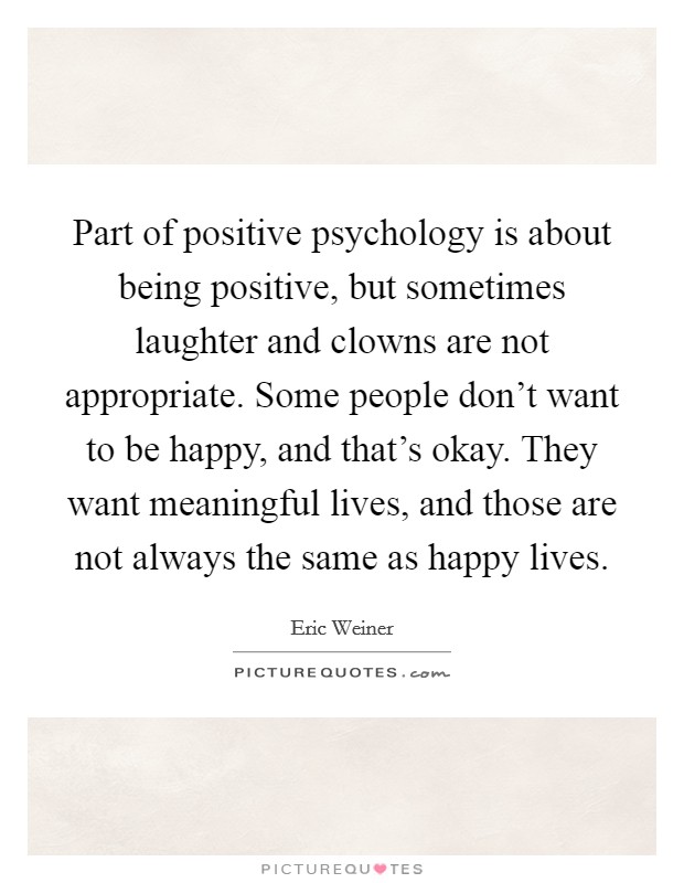 Part of positive psychology is about being positive, but sometimes laughter and clowns are not appropriate. Some people don't want to be happy, and that's okay. They want meaningful lives, and those are not always the same as happy lives. Picture Quote #1