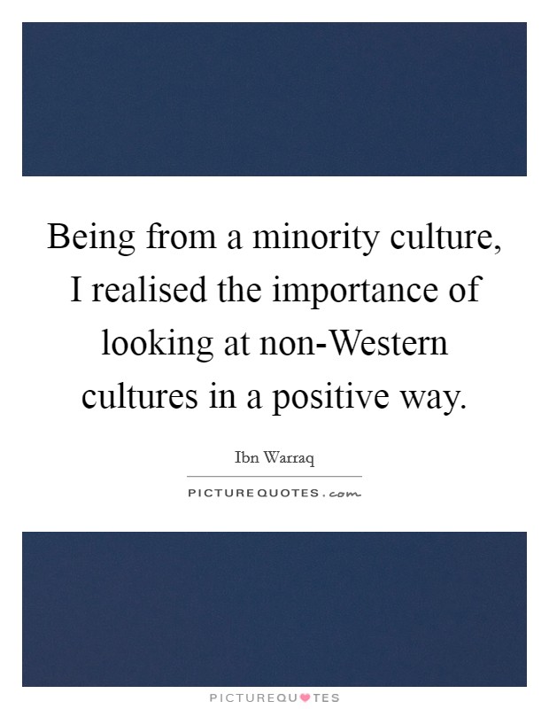 Being from a minority culture, I realised the importance of looking at non-Western cultures in a positive way. Picture Quote #1