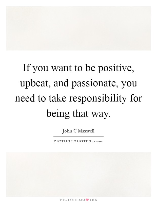 If you want to be positive, upbeat, and passionate, you need to take responsibility for being that way. Picture Quote #1