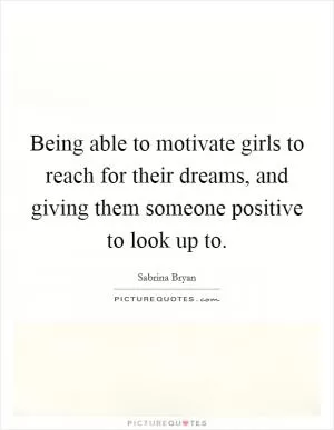 Being able to motivate girls to reach for their dreams, and giving them someone positive to look up to Picture Quote #1