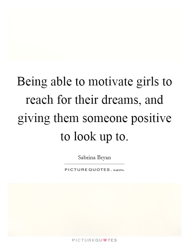 Being able to motivate girls to reach for their dreams, and giving them someone positive to look up to. Picture Quote #1