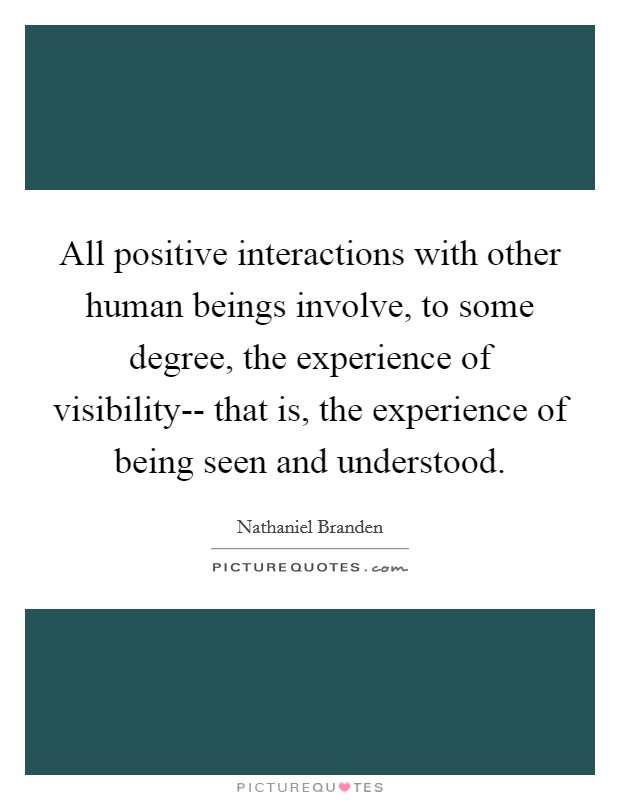 All positive interactions with other human beings involve, to some degree, the experience of visibility-- that is, the experience of being seen and understood. Picture Quote #1