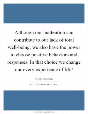 Although our inattention can contribute to our lack of total well-being, we also have the power to choose positive behaviors and responses. In that choice we change our every experience of life! Picture Quote #1