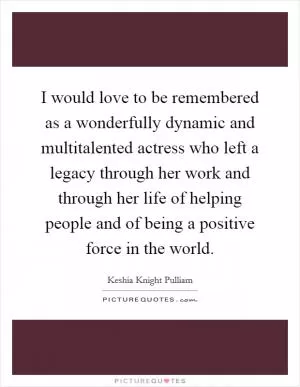 I would love to be remembered as a wonderfully dynamic and multitalented actress who left a legacy through her work and through her life of helping people and of being a positive force in the world Picture Quote #1