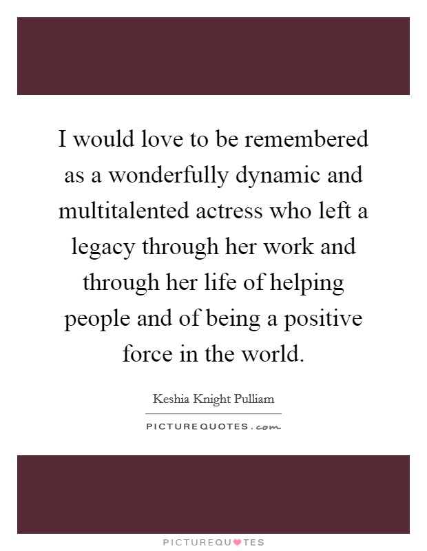 I would love to be remembered as a wonderfully dynamic and multitalented actress who left a legacy through her work and through her life of helping people and of being a positive force in the world. Picture Quote #1