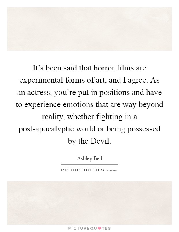 It's been said that horror films are experimental forms of art, and I agree. As an actress, you're put in positions and have to experience emotions that are way beyond reality, whether fighting in a post-apocalyptic world or being possessed by the Devil. Picture Quote #1