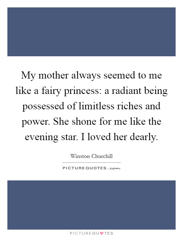 My mother always seemed to me like a fairy princess: a radiant being possessed of limitless riches and power. She shone for me like the evening star. I loved her dearly. Picture Quote #1
