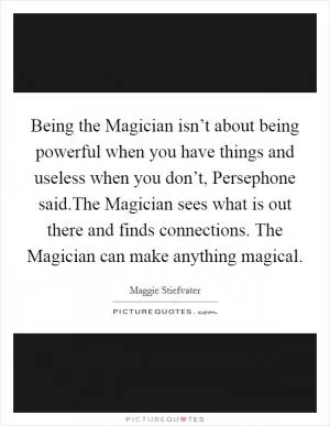 Being the Magician isn’t about being powerful when you have things and useless when you don’t, Persephone said.The Magician sees what is out there and finds connections. The Magician can make anything magical Picture Quote #1