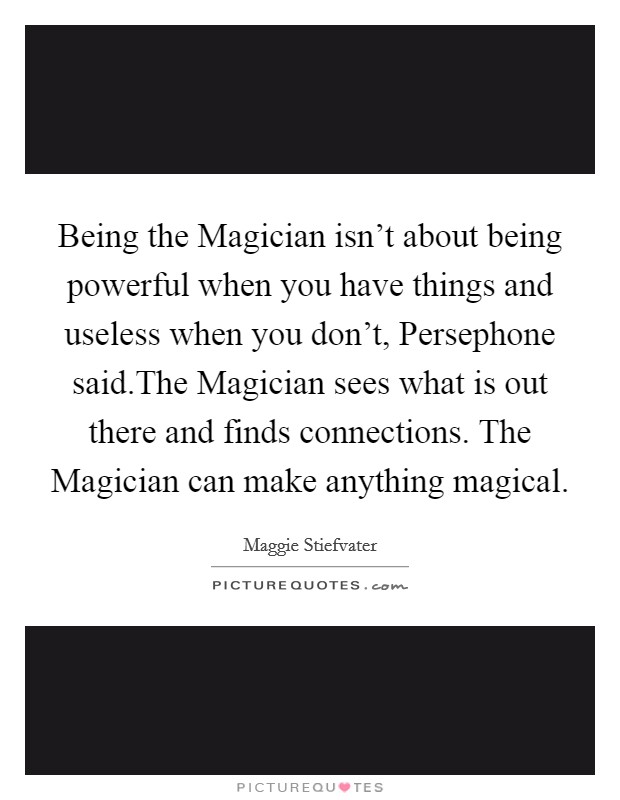 Being the Magician isn't about being powerful when you have things and useless when you don't, Persephone said.The Magician sees what is out there and finds connections. The Magician can make anything magical. Picture Quote #1