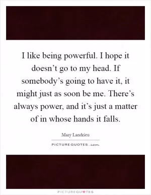I like being powerful. I hope it doesn’t go to my head. If somebody’s going to have it, it might just as soon be me. There’s always power, and it’s just a matter of in whose hands it falls Picture Quote #1