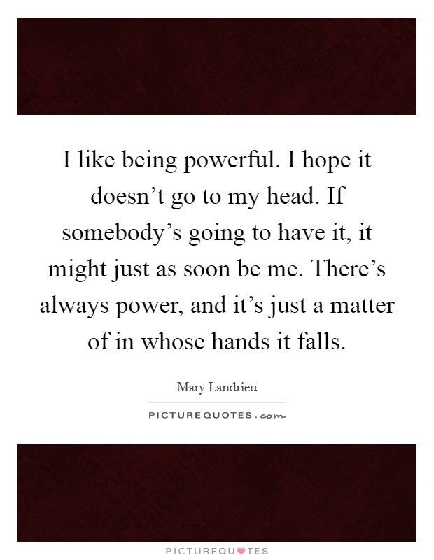 I like being powerful. I hope it doesn't go to my head. If somebody's going to have it, it might just as soon be me. There's always power, and it's just a matter of in whose hands it falls. Picture Quote #1