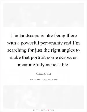 The landscape is like being there with a powerful personality and I’m searching for just the right angles to make that portrait come across as meaningfully as possible Picture Quote #1