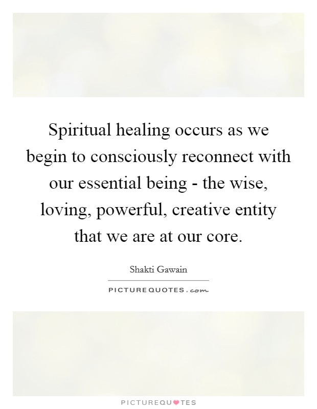 Spiritual healing occurs as we begin to consciously reconnect with our essential being - the wise, loving, powerful, creative entity that we are at our core. Picture Quote #1
