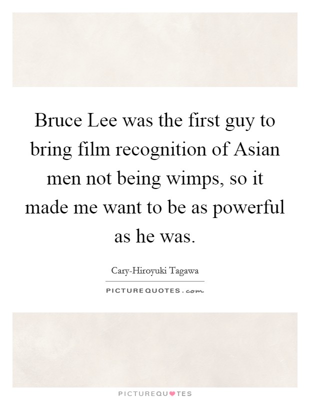 Bruce Lee was the first guy to bring film recognition of Asian men not being wimps, so it made me want to be as powerful as he was. Picture Quote #1