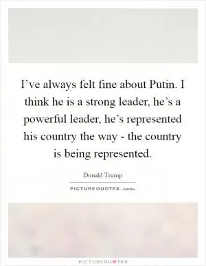 I’ve always felt fine about Putin. I think he is a strong leader, he’s a powerful leader, he’s represented his country the way - the country is being represented Picture Quote #1