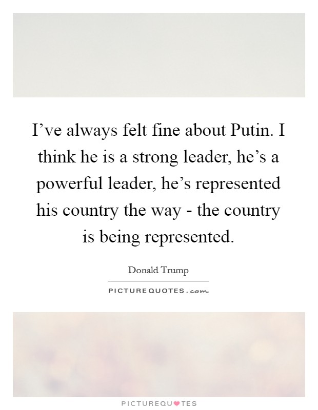 I've always felt fine about Putin. I think he is a strong leader, he's a powerful leader, he's represented his country the way - the country is being represented. Picture Quote #1