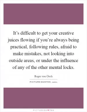 It’s difficult to get your creative juices flowing if you’re always being practical, following rules, afraid to make mistakes, not looking into outside areas, or under the influence of any of the other mental locks Picture Quote #1