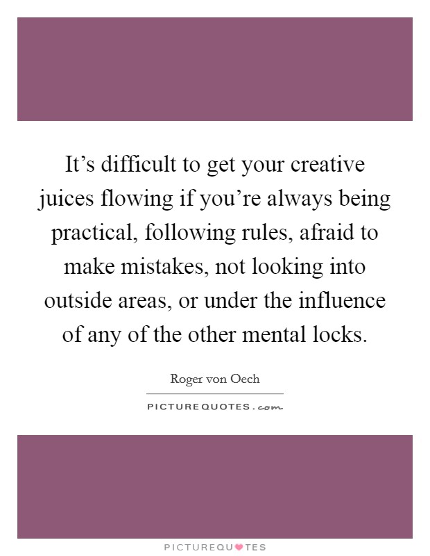 It's difficult to get your creative juices flowing if you're always being practical, following rules, afraid to make mistakes, not looking into outside areas, or under the influence of any of the other mental locks. Picture Quote #1