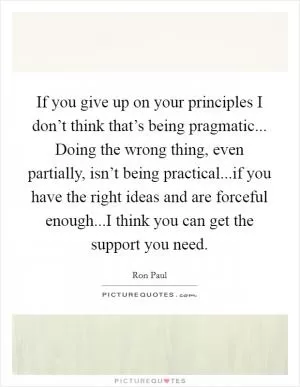 If you give up on your principles I don’t think that’s being pragmatic... Doing the wrong thing, even partially, isn’t being practical...if you have the right ideas and are forceful enough...I think you can get the support you need Picture Quote #1