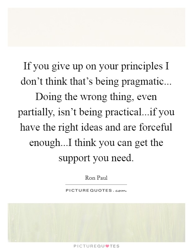 If you give up on your principles I don't think that's being pragmatic... Doing the wrong thing, even partially, isn't being practical...if you have the right ideas and are forceful enough...I think you can get the support you need. Picture Quote #1