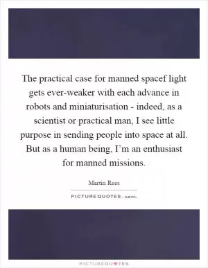 The practical case for manned spacef light gets ever-weaker with each advance in robots and miniaturisation - indeed, as a scientist or practical man, I see little purpose in sending people into space at all. But as a human being, I’m an enthusiast for manned missions Picture Quote #1