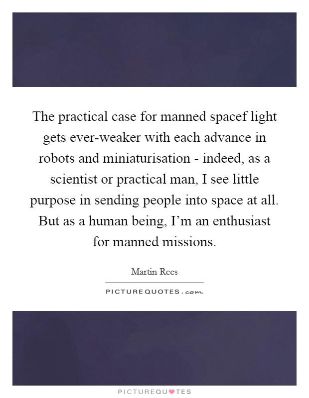 The practical case for manned spacef light gets ever-weaker with each advance in robots and miniaturisation - indeed, as a scientist or practical man, I see little purpose in sending people into space at all. But as a human being, I'm an enthusiast for manned missions. Picture Quote #1
