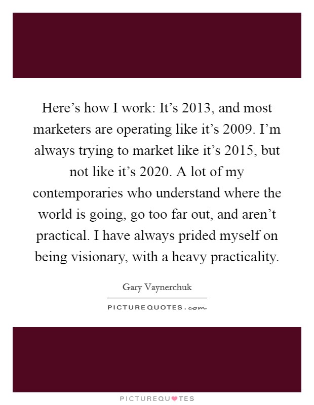 Here's how I work: It's 2013, and most marketers are operating like it's 2009. I'm always trying to market like it's 2015, but not like it's 2020. A lot of my contemporaries who understand where the world is going, go too far out, and aren't practical. I have always prided myself on being visionary, with a heavy practicality. Picture Quote #1