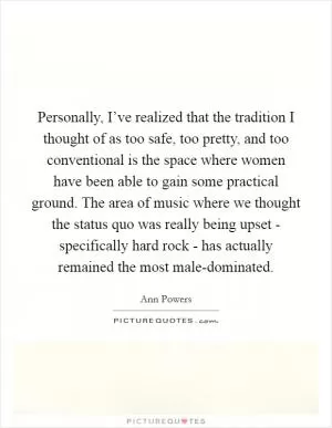 Personally, I’ve realized that the tradition I thought of as too safe, too pretty, and too conventional is the space where women have been able to gain some practical ground. The area of music where we thought the status quo was really being upset - specifically hard rock - has actually remained the most male-dominated Picture Quote #1