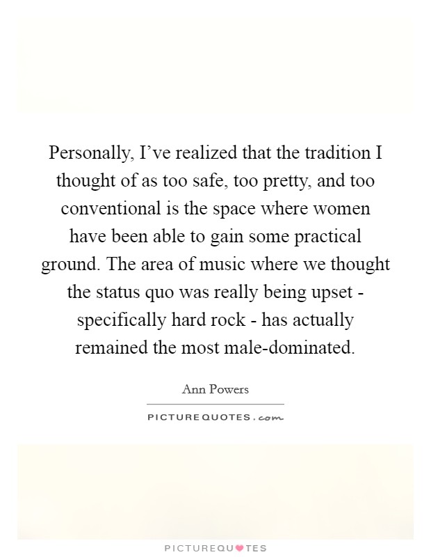 Personally, I've realized that the tradition I thought of as too safe, too pretty, and too conventional is the space where women have been able to gain some practical ground. The area of music where we thought the status quo was really being upset - specifically hard rock - has actually remained the most male-dominated. Picture Quote #1