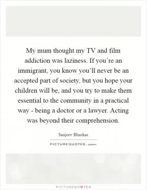 My mum thought my TV and film addiction was laziness. If you’re an immigrant, you know you’ll never be an accepted part of society, but you hope your children will be, and you try to make them essential to the community in a practical way - being a doctor or a lawyer. Acting was beyond their comprehension Picture Quote #1