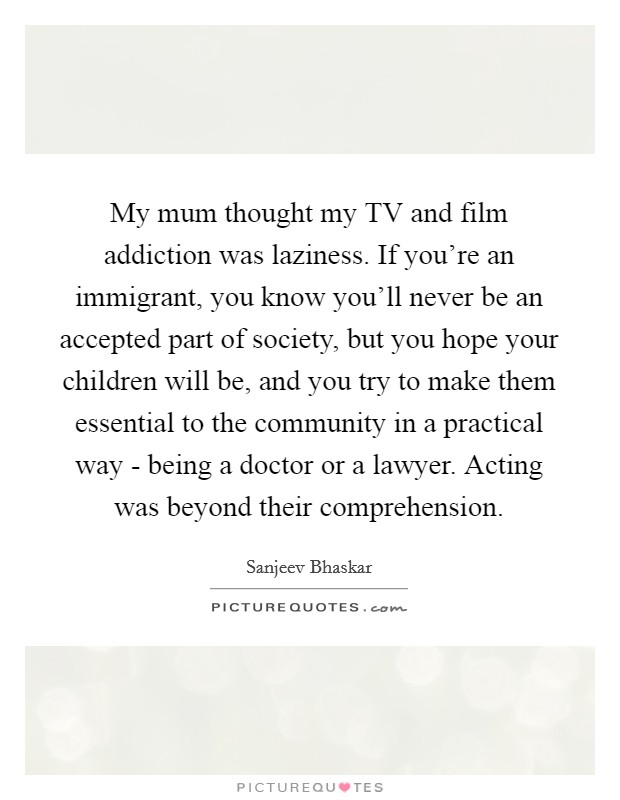 My mum thought my TV and film addiction was laziness. If you're an immigrant, you know you'll never be an accepted part of society, but you hope your children will be, and you try to make them essential to the community in a practical way - being a doctor or a lawyer. Acting was beyond their comprehension. Picture Quote #1