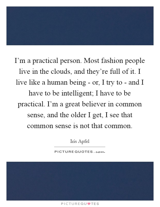 I'm a practical person. Most fashion people live in the clouds, and they're full of it. I live like a human being - or, I try to - and I have to be intelligent; I have to be practical. I'm a great believer in common sense, and the older I get, I see that common sense is not that common. Picture Quote #1