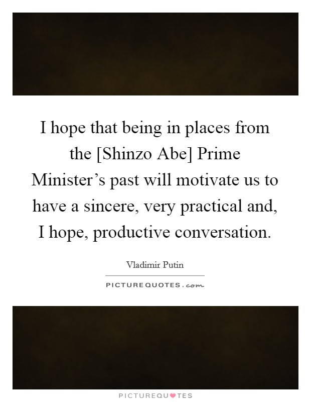 I hope that being in places from the [Shinzo Abe] Prime Minister's past will motivate us to have a sincere, very practical and, I hope, productive conversation. Picture Quote #1