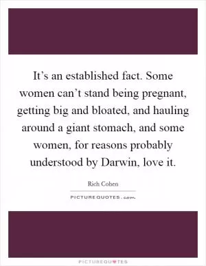 It’s an established fact. Some women can’t stand being pregnant, getting big and bloated, and hauling around a giant stomach, and some women, for reasons probably understood by Darwin, love it Picture Quote #1