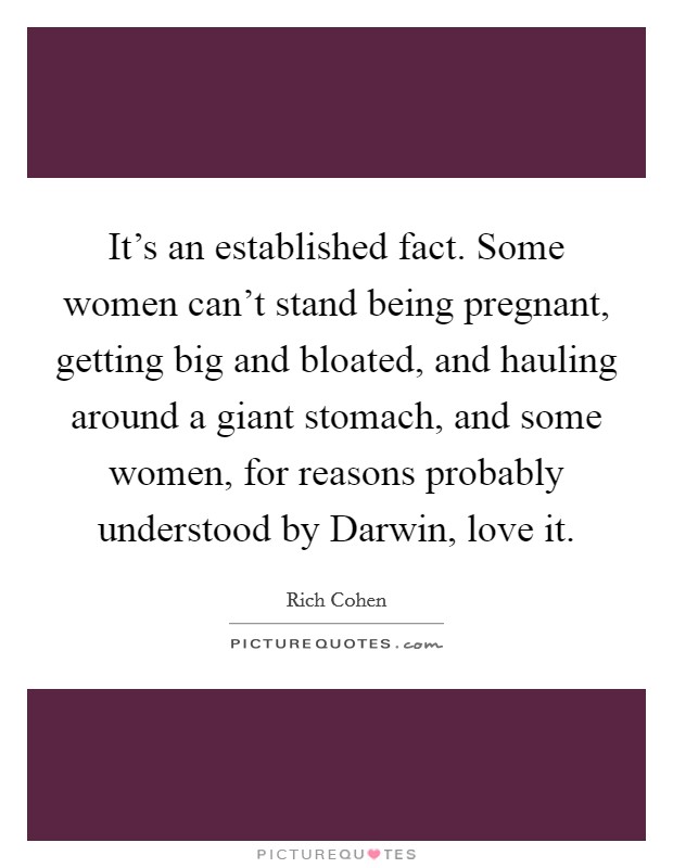 It's an established fact. Some women can't stand being pregnant, getting big and bloated, and hauling around a giant stomach, and some women, for reasons probably understood by Darwin, love it. Picture Quote #1