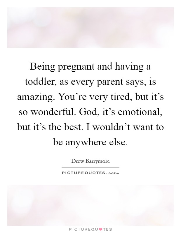 Being pregnant and having a toddler, as every parent says, is amazing. You're very tired, but it's so wonderful. God, it's emotional, but it's the best. I wouldn't want to be anywhere else. Picture Quote #1