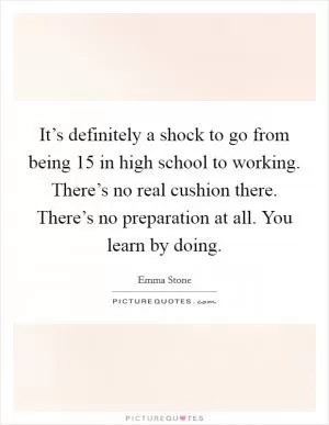 It’s definitely a shock to go from being 15 in high school to working. There’s no real cushion there. There’s no preparation at all. You learn by doing Picture Quote #1