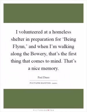 I volunteered at a homeless shelter in preparation for ‘Being Flynn,’ and when I’m walking along the Bowery, that’s the first thing that comes to mind. That’s a nice memory Picture Quote #1