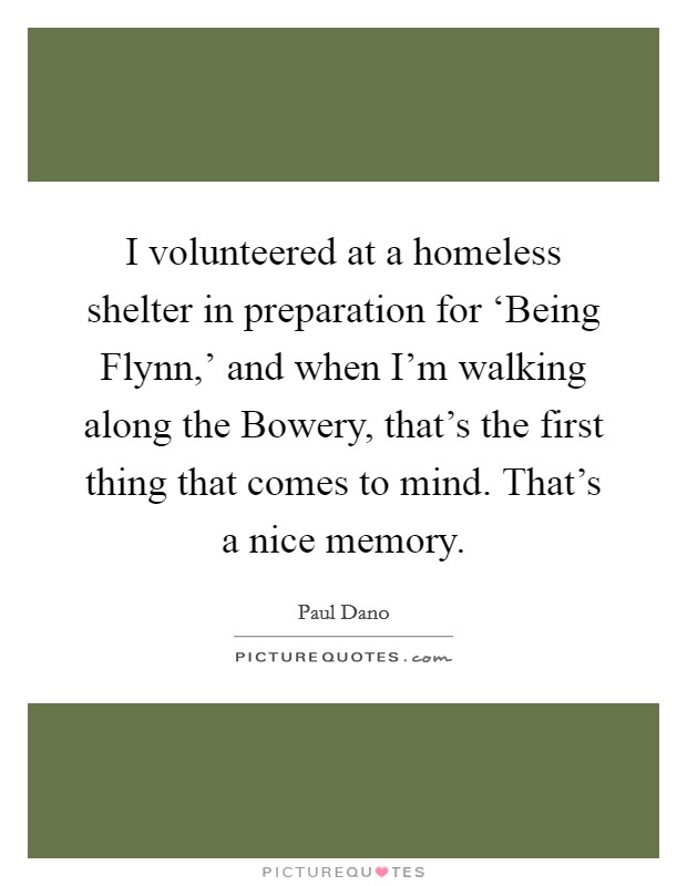 I volunteered at a homeless shelter in preparation for ‘Being Flynn,' and when I'm walking along the Bowery, that's the first thing that comes to mind. That's a nice memory. Picture Quote #1